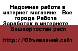 Надомная работа в интернет магазине - Все города Работа » Заработок в интернете   . Башкортостан респ.